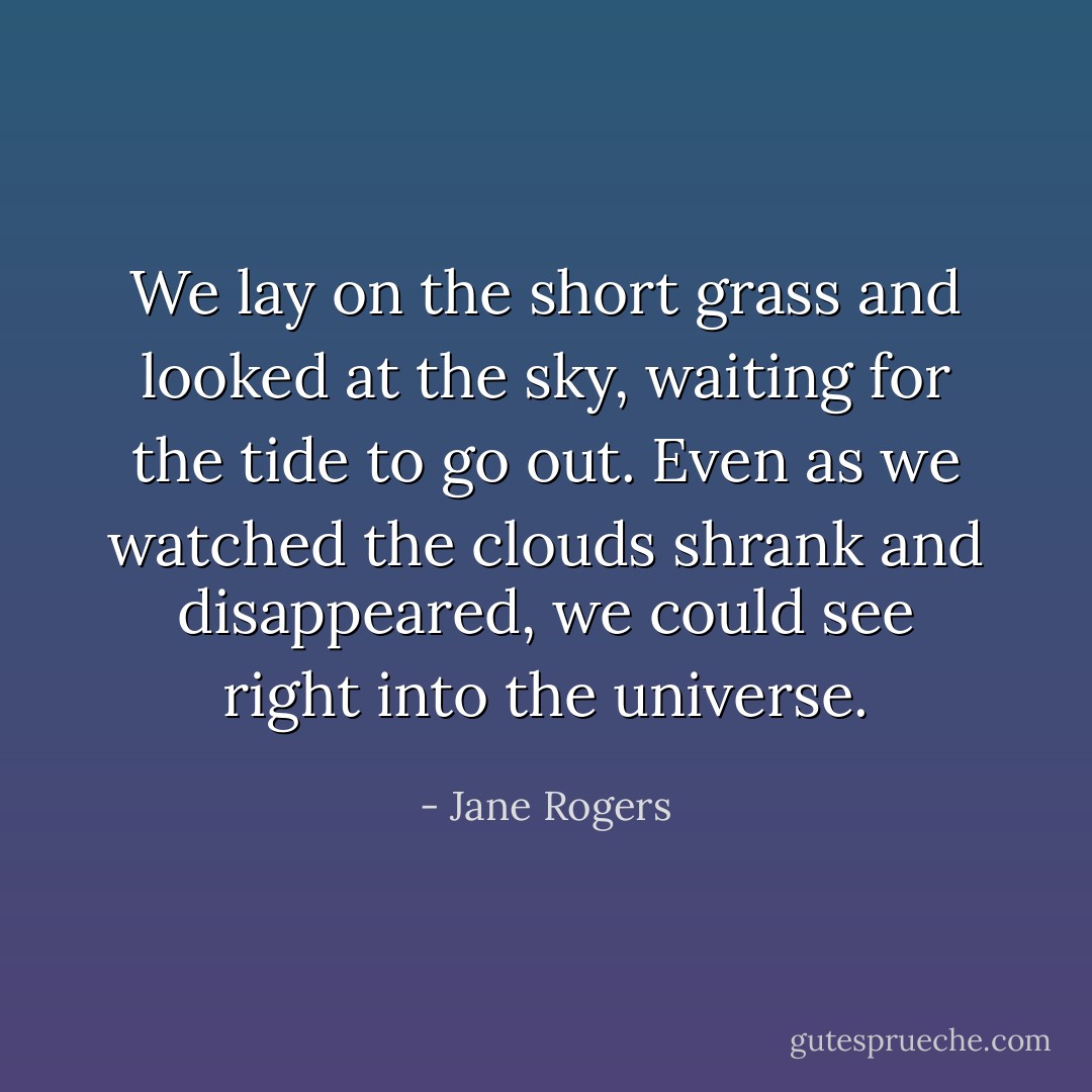 We lay on the short grass and looked at the sky, waiting for the tide to go out. Even as we watched the clouds shrank and disappeared, we could see right into the universe. - Jane Rogers