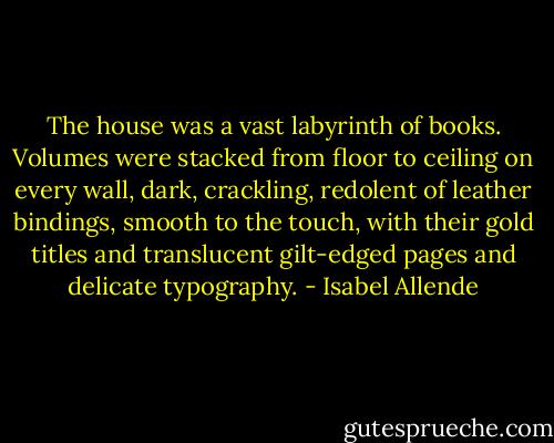 The house was a vast labyrinth of books. Volumes were stacked from floor to ceiling on every wall, dark, crackling, redolent of leather bindings, smooth to the touch, with their gold titles and translucent gilt-edged pages and delicate typography. - Isabel Allende