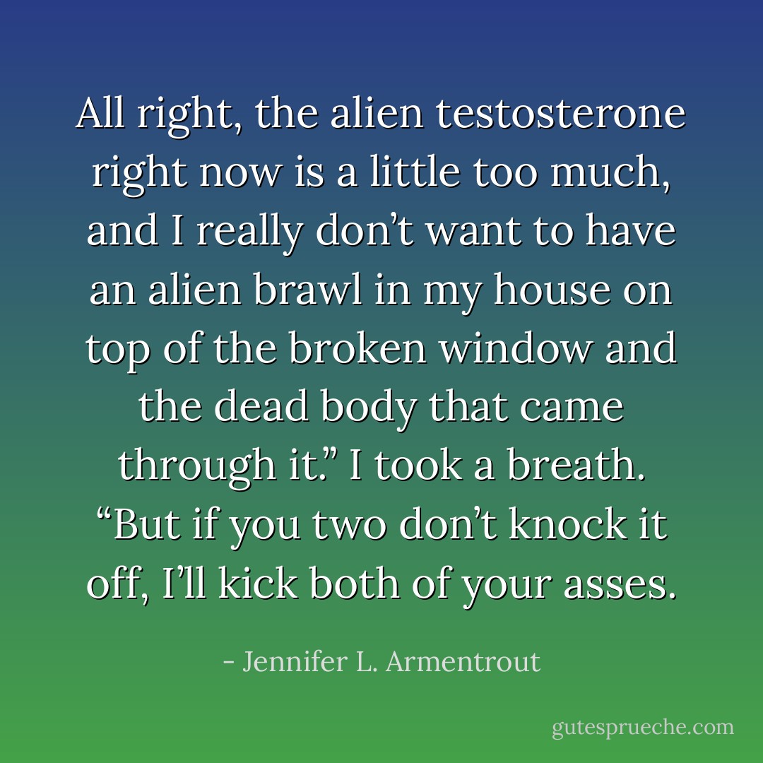 All right, the alien testosterone right now is a little too much, and I really don’t want to have an alien brawl in my house on top of the broken window and the dead body that came through it.” I took a breath. “But if you two don’t knock it off, I’ll kick both of your asses. - Jennifer L. Armentrout