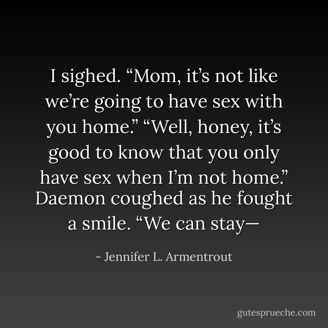 I sighed. “Mom, it’s not like we’re going to have sex with you home.”<br />“Well, honey, it’s good to know that you only have sex when I’m not home.”<br />Daemon coughed as he fought a smile. “We can stay— - Jennifer L. Armentrout