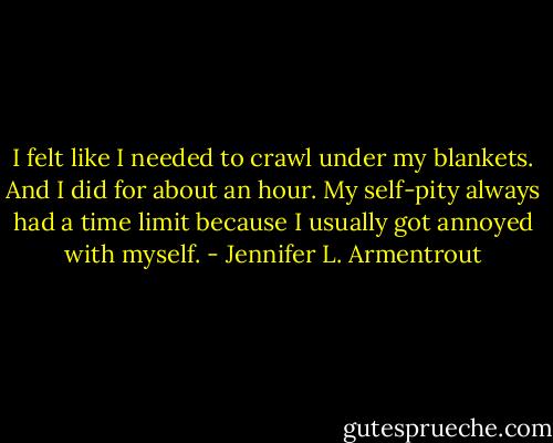 I felt like I needed to crawl under my blankets.<br />And I did for about an hour. My self-pity always had a time limit because I usually got annoyed with myself. - Jennifer L. Armentrout