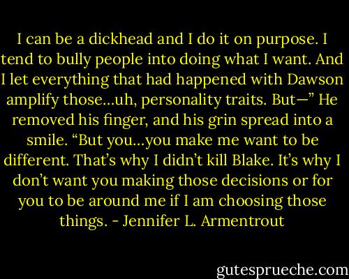 I can be a dickhead and I do it on purpose. I tend to bully people into doing what I want. And I let everything that had happened with Dawson amplify those…uh, personality traits. But—” He removed his finger, and his grin spread into a smile. “But you…you make me want to be different. That’s why I didn’t kill Blake. It’s why I don’t want you making those decisions or for you to be around me if I am choosing those things. - Jennifer L. Armentrout