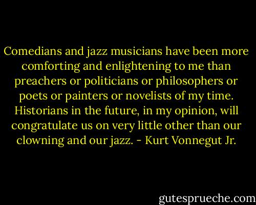 Comedians and jazz musicians have been more comforting and enlightening to me than preachers or politicians or philosophers or poets or painters or novelists of my time. Historians in the future, in my opinion, will congratulate us on very little other than our clowning and our jazz. - Kurt Vonnegut Jr.