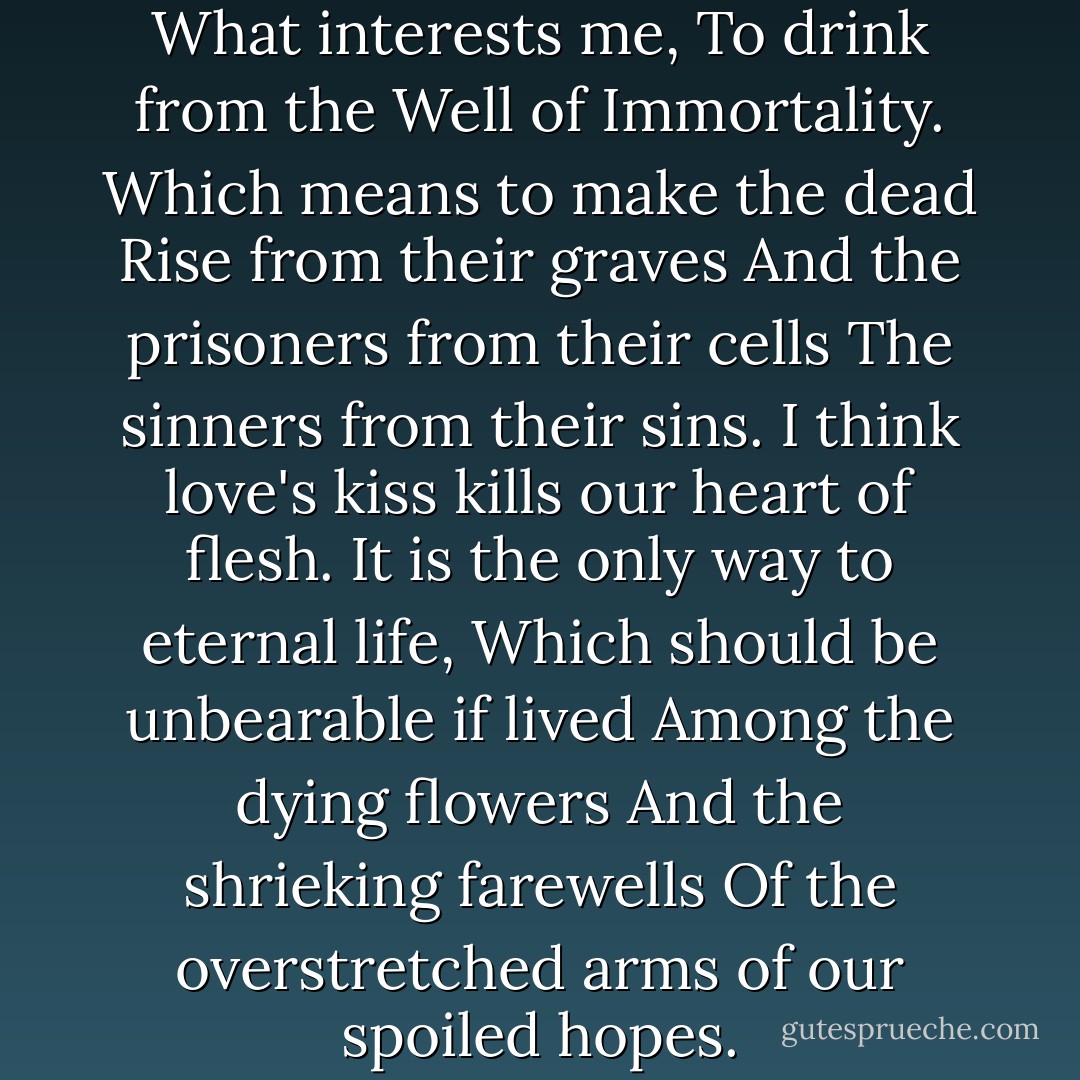 You have known, O Gilgamesh,<br />What interests me,<br />To drink from the Well of Immortality.<br />Which means to make the dead<br />Rise from their graves<br />And the prisoners from their cells<br />The sinners from their sins.<br />I think love's kiss kills our heart of flesh.<br />It is the only way to eternal life,<br />Which should be unbearable if lived<br />Among the dying flowers<br />And the shrieking farewells<br />Of the overstretched arms of our spoiled hopes. - Herbert Mason