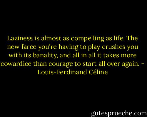 Laziness is almost as compelling as life. The new farce you're having to play crushes you with its banality, and all in all it takes more cowardice than courage to start all over again. - Louis-Ferdinand Céline