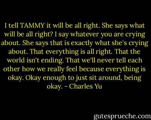 I tell TAMMY it will be all right. She says what will be all right? I say whatever you are crying about. She says that is exactly what she's crying about. That everything is all right. That the world isn't ending. That we'll never tell each other how we really feel because everything is okay. Okay enough to just sit around, being okay. - Charles Yu