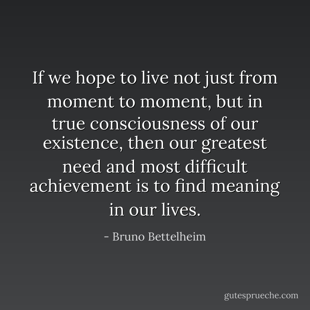 If we hope to live not just from moment to moment, but in true consciousness of our existence, then our greatest need and most difficult achievement is to find meaning in our lives. - Bruno Bettelheim