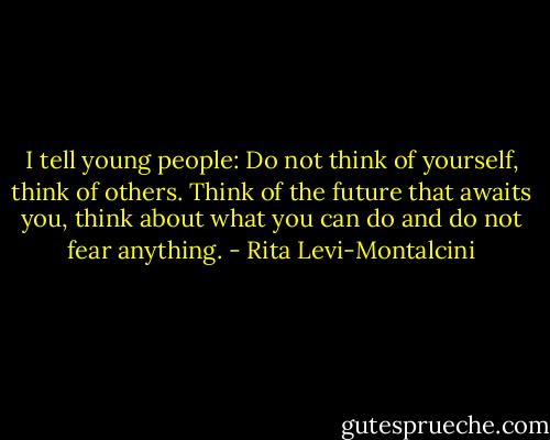 I tell young people: Do not think of yourself, think of others. Think of the future that awaits you, think about what you can do and do not fear anything. - Rita Levi-Montalcini