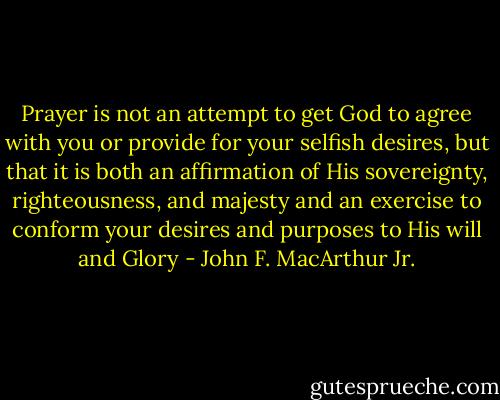 Prayer is not an attempt to get God to agree with you or provide for your selfish desires, but that it is both an affirmation of His sovereignty, righteousness, and majesty and an exercise to conform your desires and purposes to His will and Glory - John F. MacArthur Jr.