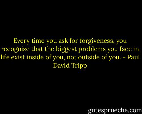 Every time you ask for forgiveness, you recognize that the biggest problems you face in life exist inside of you, not outside of you. - Paul David Tripp