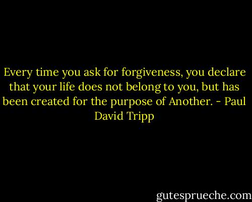 Every time you ask for forgiveness, you declare that your life does not belong to you, but has been created for the purpose of Another. - Paul David Tripp