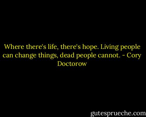 Where there's life, there's hope. Living people can change things, dead people cannot. - Cory Doctorow
