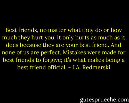 Best friends, no matter what they do or how much they hurt you, it only hurts as much as it does because they are your best friend. And none of us are perfect. Mistakes were made for best friends to forgive; it’s what makes being a best friend official. - J.A. Redmerski