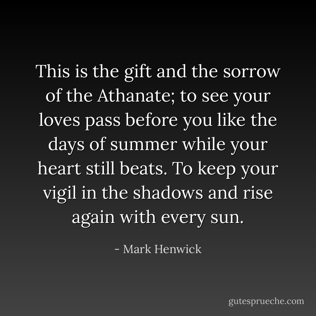 This is the gift and the sorrow of the Athanate; to see your loves pass before you like the days of summer while your heart still beats. To keep your vigil in the shadows and rise again with every sun. - Mark Henwick