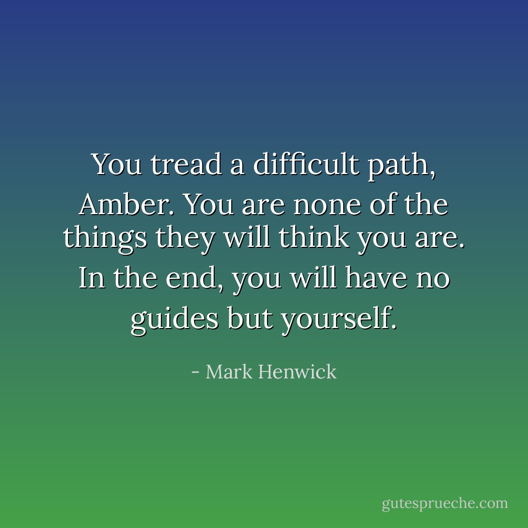 You tread a difficult path, Amber. You are none of the things they will think you are. In the end, you will have no guides but yourself. - Mark Henwick