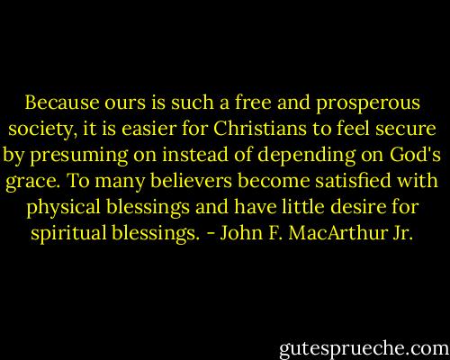 Because ours is such a free and prosperous society, it is easier for Christians to feel secure by presuming on instead of depending on God's grace. To many believers become satisfied with physical blessings and have little desire for spiritual blessings. - John F. MacArthur Jr.