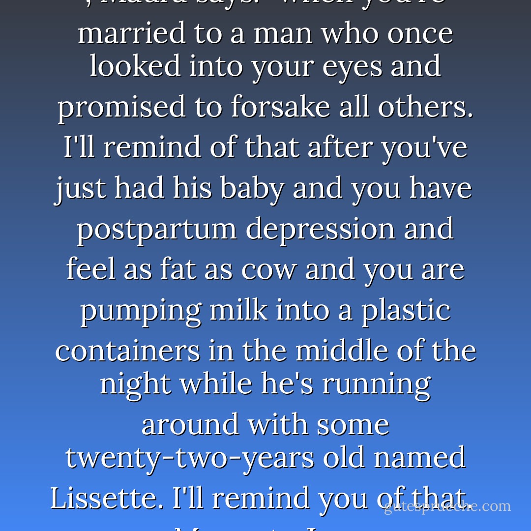 I'll remind you of that someday , Maura says. "when you're married to a man who once looked into your eyes and promised to forsake all others. I'll remind of that after you've just had his baby and you have postpartum depression and feel as fat as cow and you are pumping milk into a plastic containers in the middle of the night while he's running around with some twenty-two-years old named Lissette. I'll remind you of that. <br /><br />Maura to Jess. - Emily Giffin