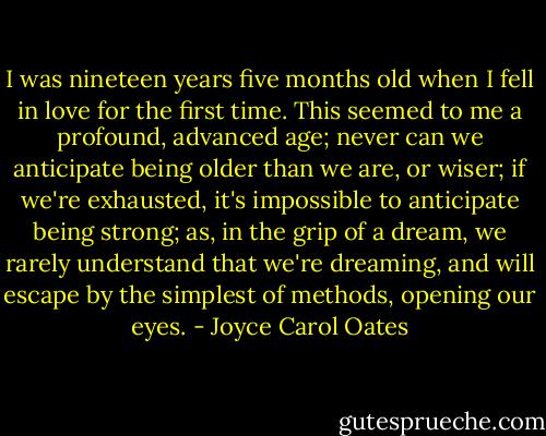 I was nineteen years five months old when I fell in love for the first time. This seemed to me a profound, advanced age; never can we anticipate being older than we are, or wiser; if we're exhausted, it's impossible to anticipate being strong; as, in the grip of a dream, we rarely understand that we're dreaming, and will escape by the simplest of methods, opening our eyes. - Joyce Carol Oates