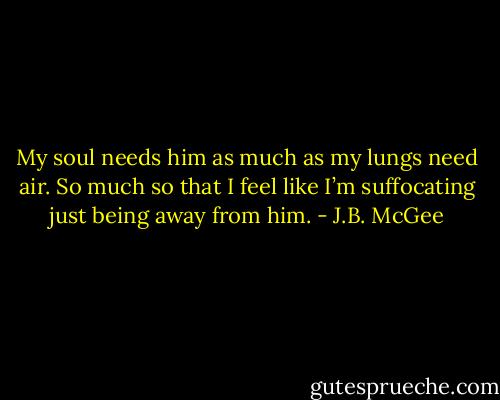 My soul needs him as much as my lungs need air. So much so that I feel like I’m suffocating just being away from him. - J.B. McGee