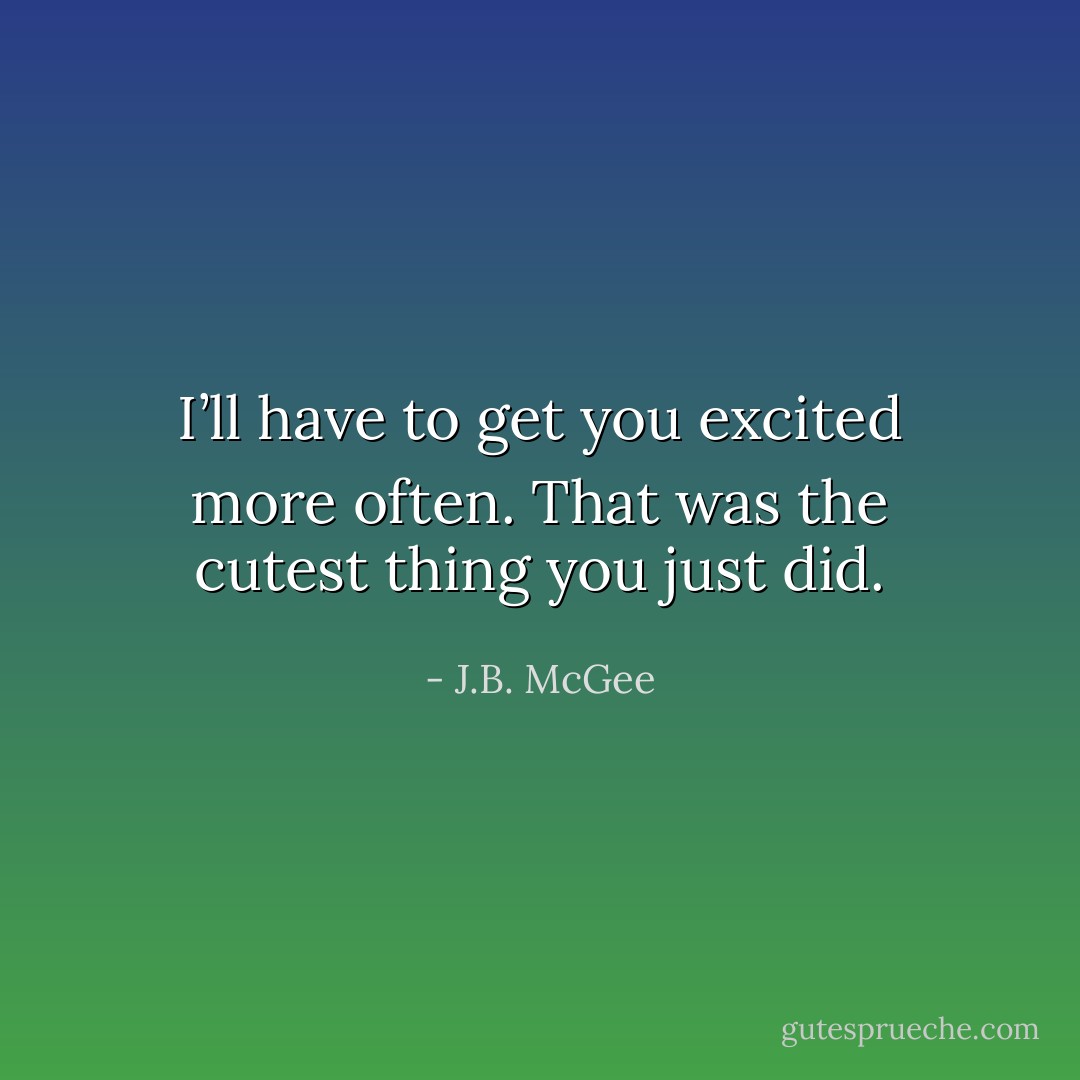 I’ll have to get you excited more often. That was the cutest thing you just did. - J.B. McGee