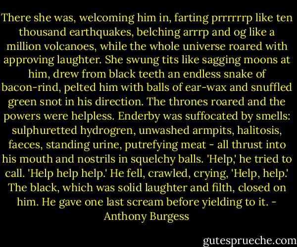 There she was, welcoming him in, farting prrrrrrp like ten thousand earthquakes, belching arrrp and og like a million volcanoes, while the whole universe roared with approving laughter. She swung tits like sagging moons at him, drew from black teeth an endless snake of bacon-rind, pelted him with balls of ear-wax and snuffled green snot in his direction. The thrones roared and the powers were helpless. Enderby was suffocated by smells: sulphuretted hydrogren, unwashed armpits, halitosis, faeces, standing urine, putrefying meat - all thrust into his mouth and nostrils in squelchy balls. 'Help,' he tried to call. 'Help help help.' He fell, crawled, crying, 'Help, help.' The black, which was solid laughter and filth, closed on him. He gave one last scream before yielding to it. - Anthony Burgess