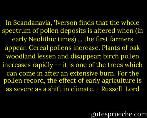 In Scandanavia, 'Iverson finds that the whole spectrum of pollen deposits is altered when (in early Neolithic times) ... the first farmers appear. Cereal pollens increase. Plants of oak woodland lessen and disappear; birch pollen increases rapidly -- it is one of the trees which can come in after an extensive burn. For the pollen record, the effect of early agriculture is as severe as a shift in climate. - Russell  Lord