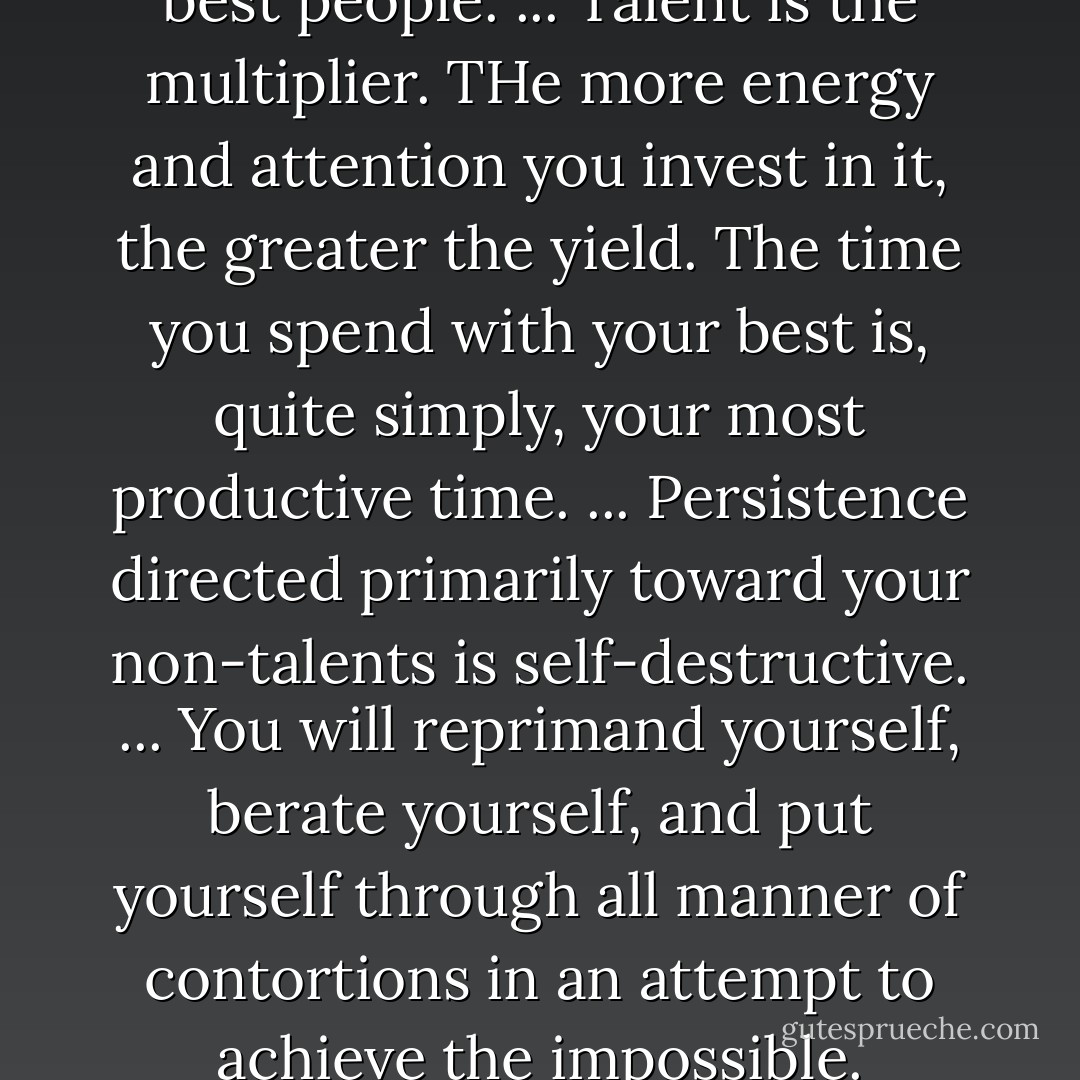 Spend the most time with your best people. ... Talent is the multiplier. THe more energy and attention you invest in it, the greater the yield. The time you spend with your best is, quite simply, your most productive time. ... Persistence directed primarily toward your non-talents is self-destructive. ... You will reprimand yourself, berate yourself, and put yourself through all manner of contortions in an attempt to achieve the impossible. - Marcus Buckingham