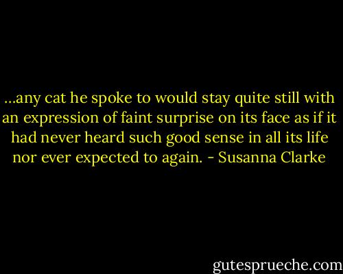 …any cat he spoke to would stay quite still with an expression of faint surprise on its face as if it had never heard such good sense in all its life nor ever expected to again. - Susanna Clarke