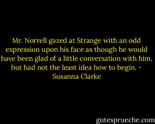 Mr. Norrell gazed at Strange with an odd expression upon his face as though he would have been glad of a little conversation with him, but had not the least idea how to begin. - Susanna Clarke