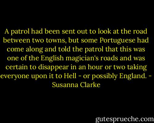A patrol had been sent out to look at the road between two towns, but some Portuguese had come along and told the patrol that this was one of the English magician's roads and was certain to disappear in an hour or two taking everyone upon it to Hell - or possibly England. - Susanna Clarke