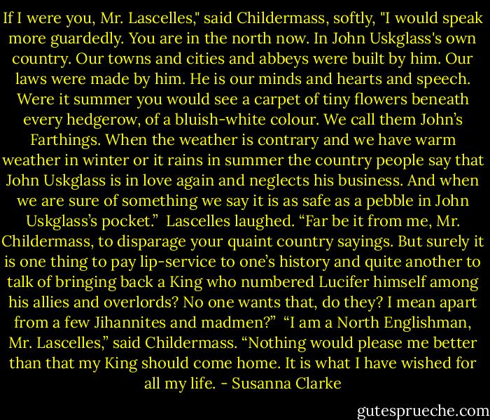 If I were you, Mr. Lascelles," said Childermass, softly, "I would speak more guardedly. You are in the north now. In John Uskglass's own country. Our towns and cities and abbeys were built by him. Our laws were made by him. He is our minds and hearts and speech. Were it summer you would see a carpet of tiny flowers beneath every hedgerow, of a bluish-white colour. We call them John’s Farthings. When the weather is contrary and we have warm weather in winter or it rains in summer the country people say that John Uskglass is in love again and neglects his business. And when we are sure of something we say it is as safe as a pebble in John Uskglass’s pocket.”<br /> Lascelles laughed. “Far be it from me, Mr. Childermass, to disparage your quaint country sayings. But surely it is one thing to pay lip-service to one’s history and quite another to talk of bringing back a King who numbered Lucifer himself among his allies and overlords? No one wants that, do they? I mean apart from a few Jihannites and madmen?”<br /> “I am a North Englishman, Mr. Lascelles,” said Childermass. “Nothing would please me better than that my King should come home. It is what I have wished for all my life. - Susanna Clarke