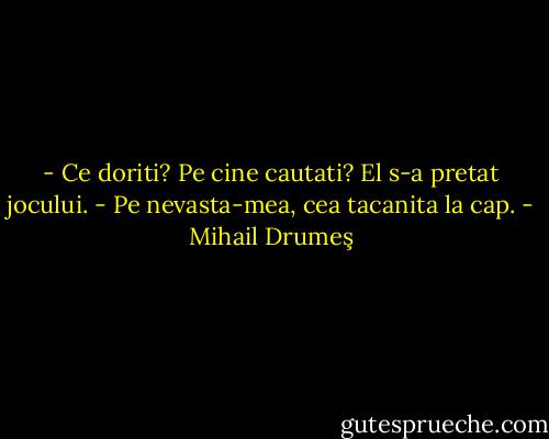 - Ce doriti? Pe cine cautati?<br />El s-a pretat jocului.<br />- Pe nevasta-mea, cea tacanita la cap. - Mihail Drumeş