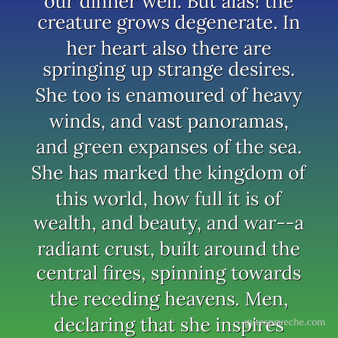 There is much that is immortal in this medieval lady. The dragons have gone, and so have the knights, but still she lingers in our midst. She reigned in many an early Victorian castle, and was Queen of much early Victorian song. It is sweet to protect her in the intervals of business, sweet to pay her honour when she has cooked our dinner well. But alas! the creature grows degenerate. In her heart also there are springing up strange desires. She too is enamoured of heavy winds, and vast panoramas, and green expanses of the sea. She has marked the kingdom of this world, how full it is of wealth, and beauty, and war--a radiant crust, built around the central fires, spinning towards the receding heavens. Men, declaring that she inspires them to it, move joyfully over the surface, having the most delightful meetings with other men, happy, not because they are masculine, but because they are alive. Before the show breaks up she would like to drop the august title of the Eternal Woman, and go there as her transitory self. - E.M. Forster