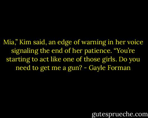 Mia,” Kim said, an edge of warning in her voice signaling the end of her patience. “You’re starting to act like one of those girls. Do you need to get me a gun? - Gayle Forman