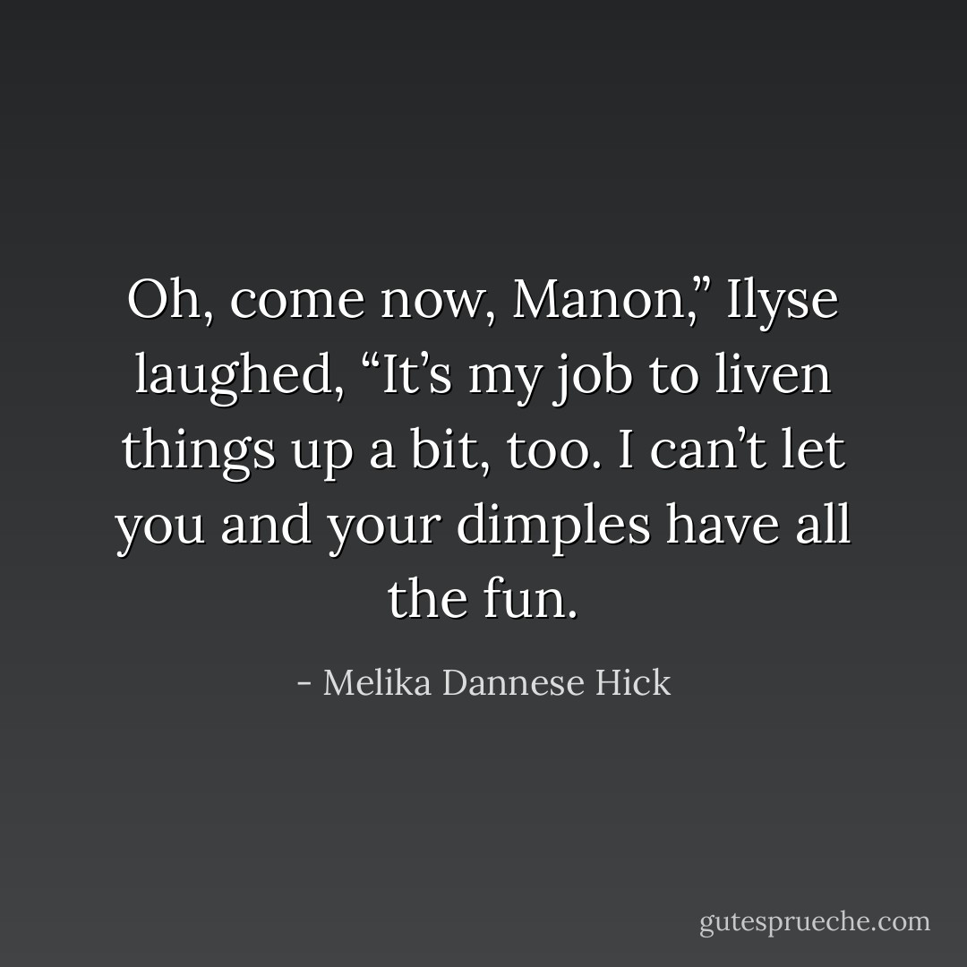 Oh, come now, Manon,” Ilyse laughed, “It’s my job to liven things up a bit, too. I can’t let you and your dimples have all the fun. - Melika Dannese Hick