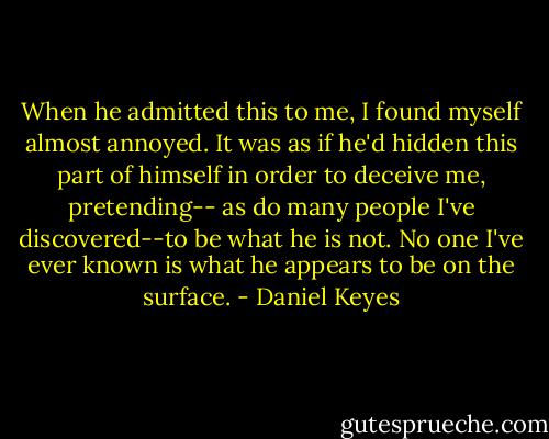 When he admitted this to me, I found myself almost annoyed. It was as if he'd hidden this part of himself in order to deceive me, pretending-- as do many people I've discovered--to be what he is not. No one I've ever known is what he appears to be on the surface. - Daniel Keyes