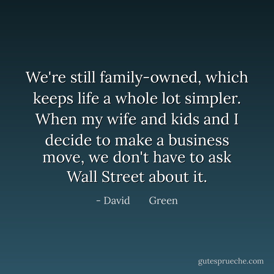 We're still family-owned, which keeps life a whole lot simpler. When my wife and kids and I decide to make a business move, we don't have to ask Wall Street about it. - David       Green