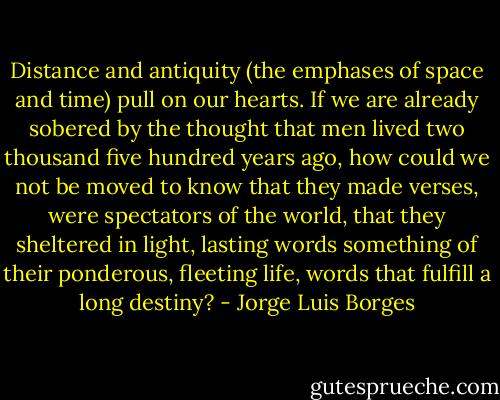 Distance and antiquity (the emphases of space and time) pull on our hearts. If we are already sobered by the thought that men lived two thousand five hundred years ago, how could we not be moved to know that they made verses, were spectators of the world, that they sheltered in light, lasting words something of their ponderous, fleeting life, words that fulfill a long destiny? - Jorge Luis Borges