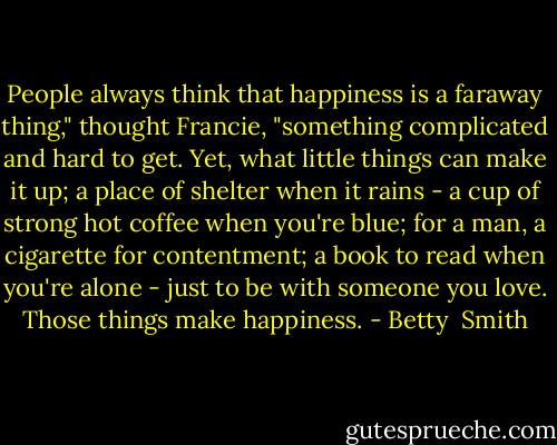 People always think that happiness is a faraway thing," thought Francie, "something complicated and hard to get. Yet, what little things can make it up; a place of shelter when it rains - a cup of strong hot coffee when you're blue; for a man, a cigarette for contentment; a book to read when you're alone - just to be with someone you love. Those things make happiness. - Betty  Smith