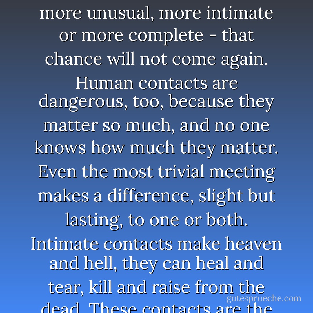 Every contact you make with a human being (or even an animal) is an experiment and a dangerous and therefore important experiment. It is dangerous because it can never be repeated. However serious, however trivial it may be, though you will afterwards make many others, perhaps more unusual, more intimate or more complete - that chance will not come again.<br />Human contacts are dangerous, too, because they matter so much, and no one knows how much they matter. Even the most trivial meeting makes a difference, slight but lasting, to one or both. Intimate contacts make heaven and hell, they can heal and tear, kill and raise from the dead.<br />These contacts are the fields on which we succeed or fail. I believe that they matter far more than anything else in life. What we are is written on the people whom we have met and know, touched, loved, hated and passed by. It is the lives of others that testify for or against us, not our own. - Geoffrey Vickers