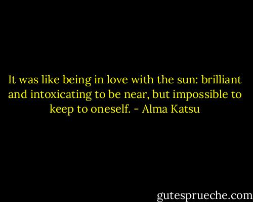 It was like being in love with the sun: brilliant and intoxicating to be near, but impossible to keep to oneself. - Alma Katsu