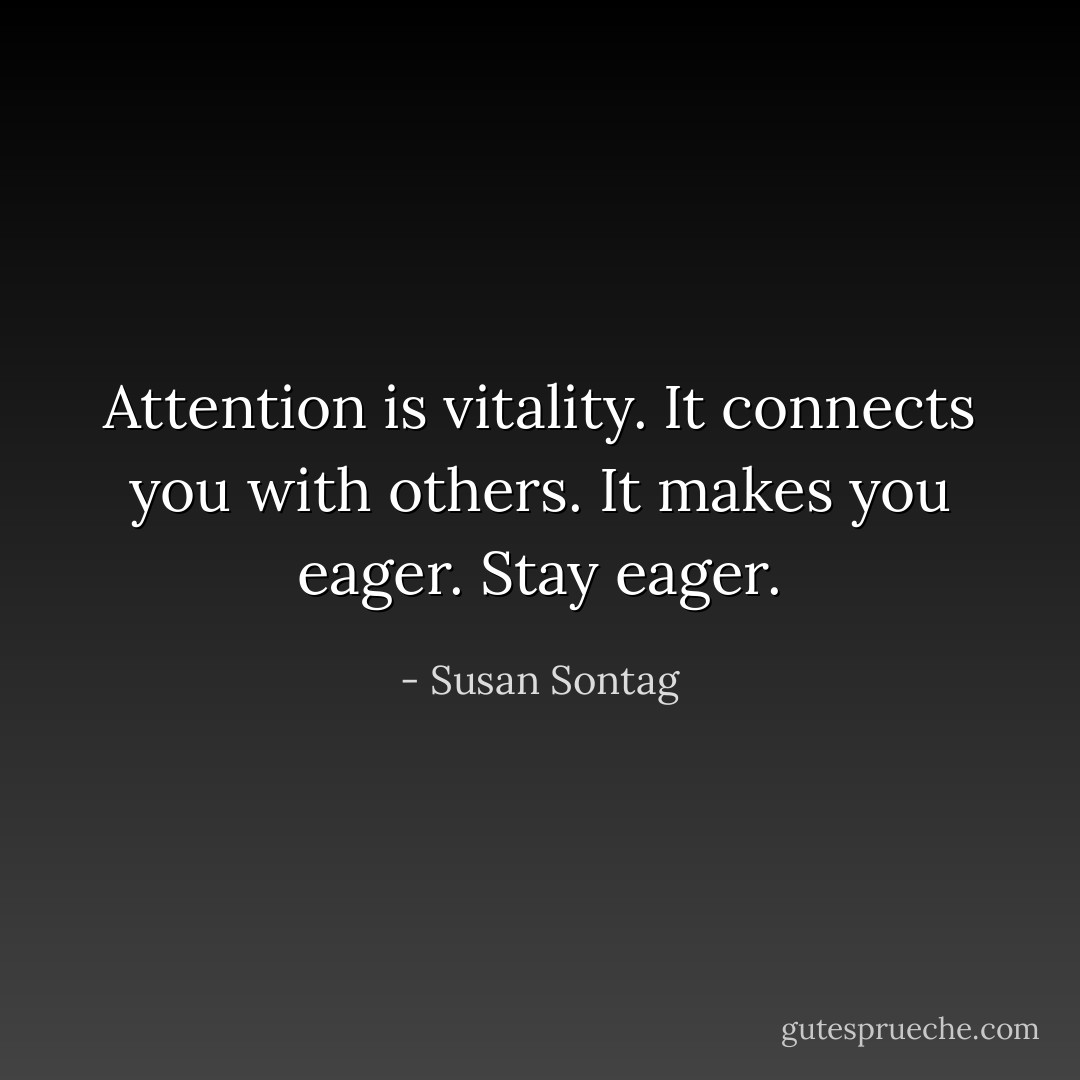 Attention is vitality. It connects you with others. It makes you eager. Stay eager. - Susan Sontag
