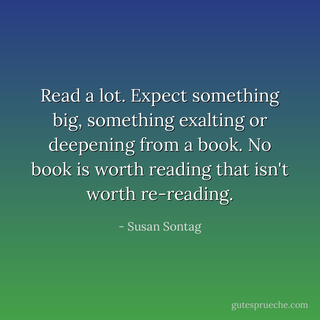 Read a lot. Expect something big, something exalting or deepening from a book. No book is worth reading that isn't worth re-reading. - Susan Sontag