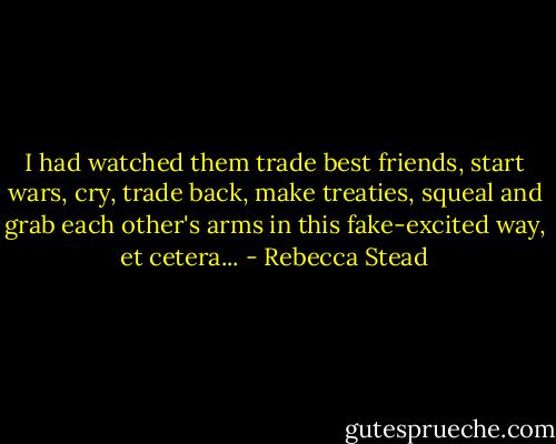 I had watched them trade best friends, start wars, cry, trade back, make treaties, squeal and grab each other's arms in this fake-excited way, et cetera... - Rebecca Stead