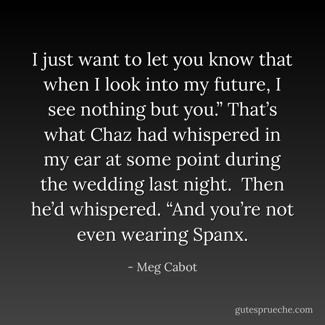 I just want to let you know that when I look into my future, I see nothing but you.” That’s what Chaz had whispered in my ear at some point during the wedding last night.<br /><br />Then he’d whispered. “And you’re not even wearing Spanx. - Meg Cabot