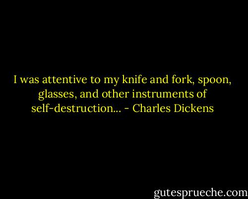 I was attentive to my knife and fork, spoon, glasses, and other instruments of self-destruction... - Charles Dickens