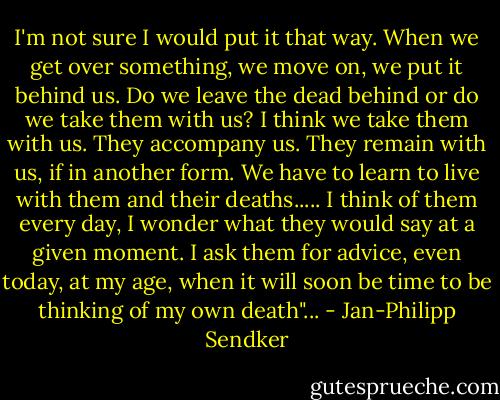 I'm not sure I would put it that way. When we get over something, we move on, we put it behind us. Do we leave the dead behind or do we take them with us? I think we take them with us. They accompany us. They remain with us, if in another form. We have to learn to live with them and their deaths.....<br />I think of them every day, I wonder what they would say at a given moment. I ask them for advice, even today, at my age, when it will soon be time to be thinking of my own death"... - Jan-Philipp Sendker