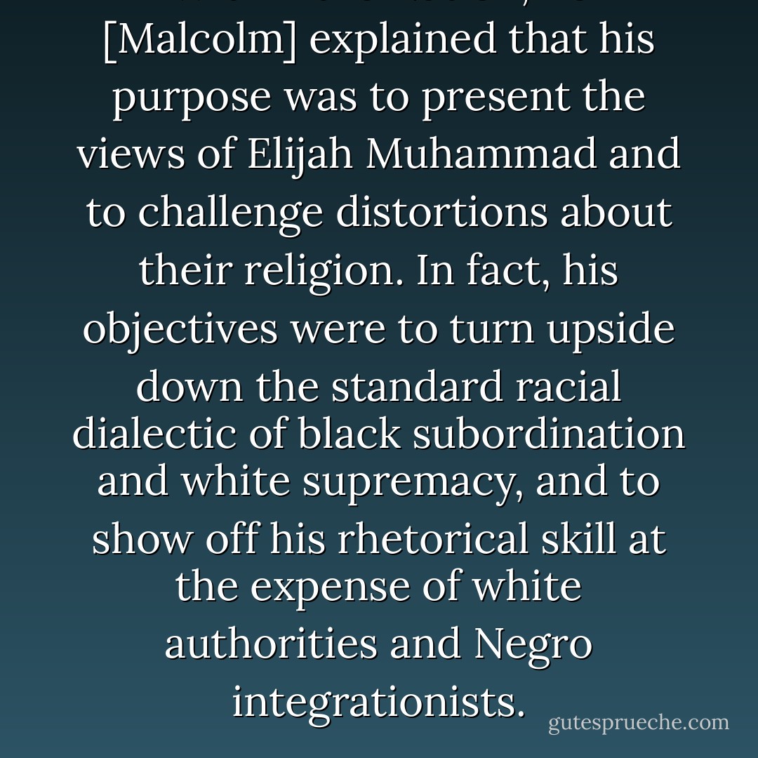 Within the Nation, he [Malcolm] explained that his purpose was to present the views of Elijah Muhammad and to challenge distortions about their religion. In fact, his objectives were to turn upside down the standard racial dialectic of black subordination and white supremacy, and to show off his rhetorical skill at the expense of white authorities and Negro integrationists. - Manning Marable