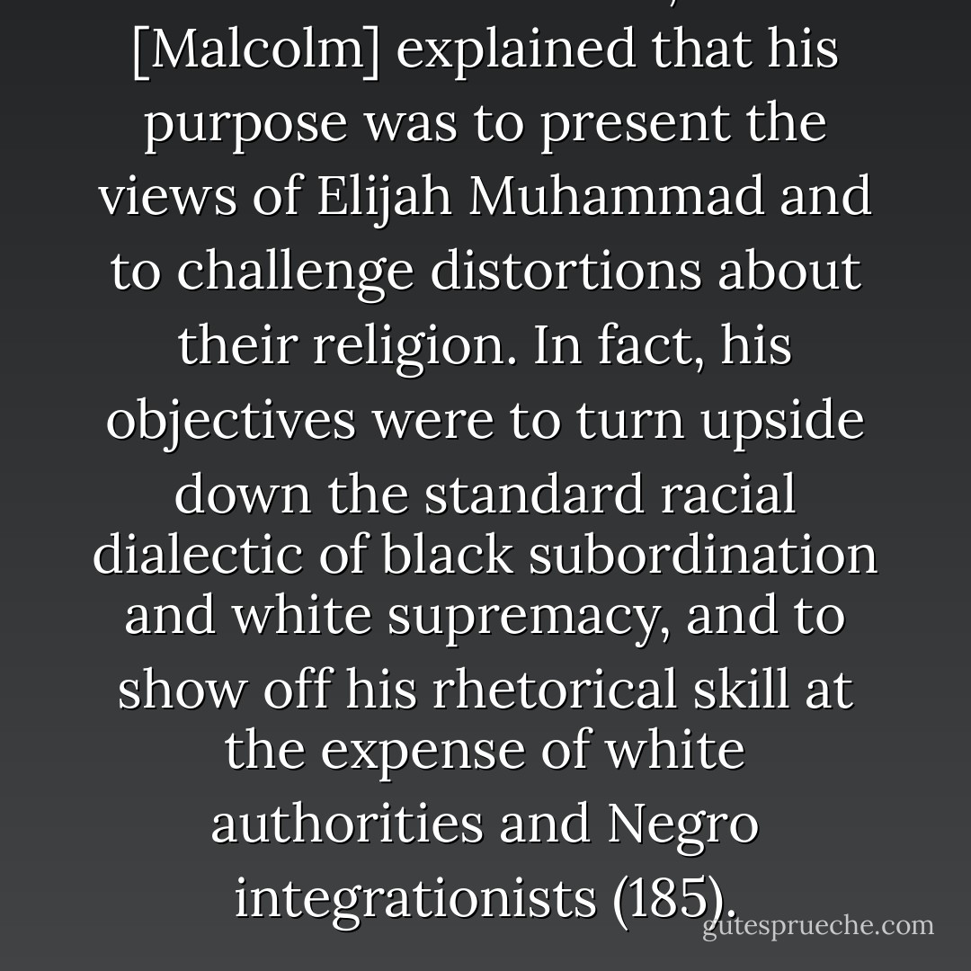 Within the Nation, he [Malcolm] explained that his purpose was to present the views of Elijah Muhammad and to challenge distortions about their religion. In fact, his objectives were to turn upside down the standard racial dialectic of black subordination and white supremacy, and to show off his rhetorical skill at the expense of white authorities and Negro integrationists (185). - Manning Marable