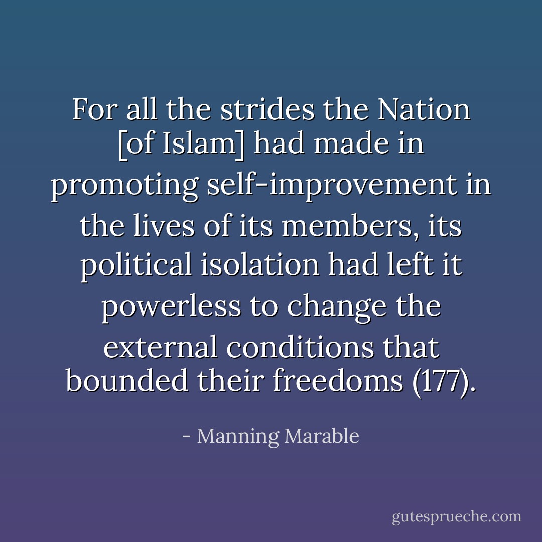 For all the strides the Nation [of Islam] had made in promoting self-improvement in the lives of its members, its political isolation had left it powerless to change the external conditions that bounded their freedoms (177). - Manning Marable